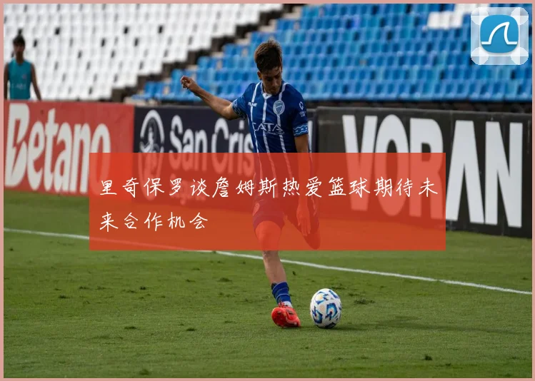 里奇保罗谈詹姆斯热爱篮球期待未来合作机会