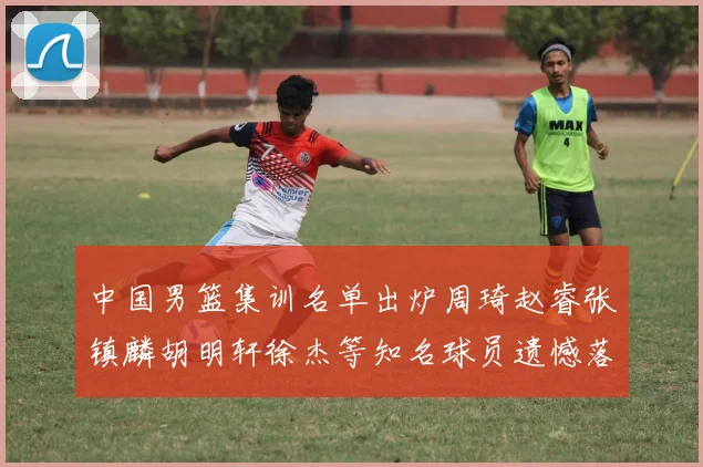 中国男篮集训名单出炉周琦赵睿张镇麟胡明轩徐杰等知名球员遗憾落选