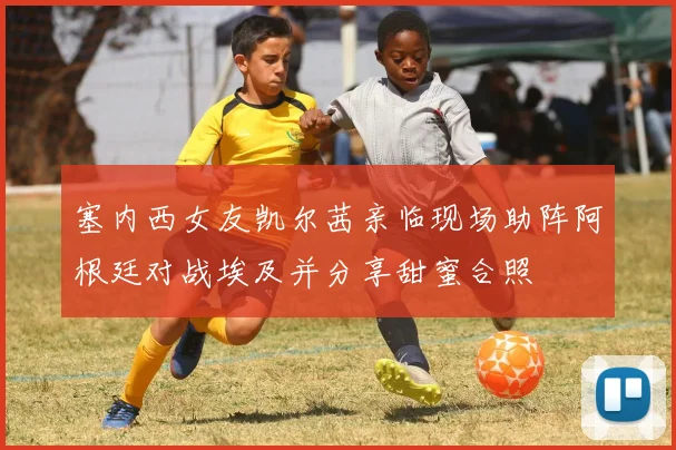 塞内西女友凯尔茜亲临现场助阵阿根廷对战埃及并分享甜蜜合照