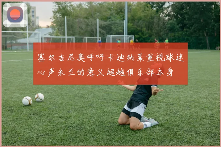 塞尔吉尼奥呼吁卡迪纳莱重视球迷心声米兰的意义超越俱乐部本身