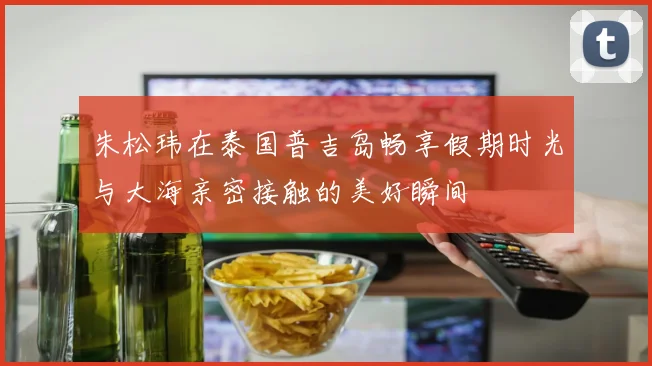 朱松玮在泰国普吉岛畅享假期时光与大海亲密接触的美好瞬间