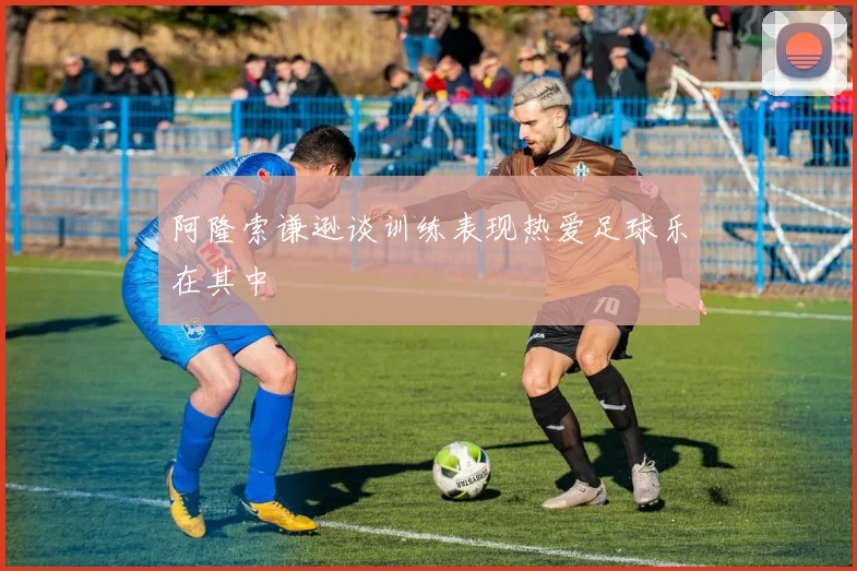 阿隆索谦逊谈训练表现热爱足球乐在其中