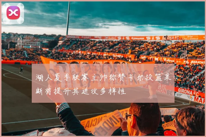 湖人夏季联赛主帅称赞卡尔投篮果断将提升其进攻多样性